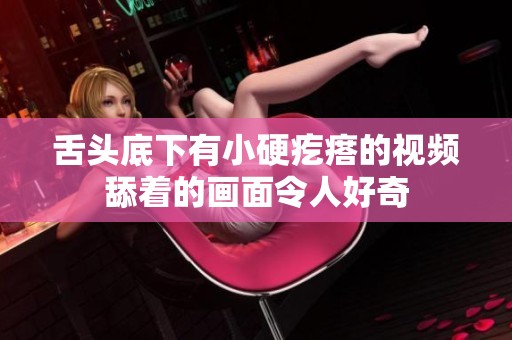 舌头底下有小硬疙瘩的视频舔着的画面令人好奇