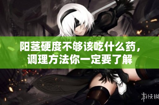 阳茎硬度不够该吃什么药，调理方法你一定要了解