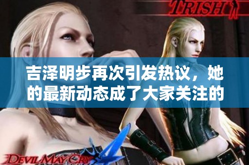吉泽明步再次引发热议，她的最新动态成了大家关注的焦点