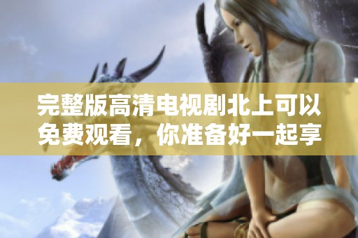 完整版高清电视剧北上可以免费观看，你准备好一起享受了吗