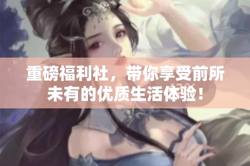 重磅福利社，带你享受前所未有的优质生活体验！