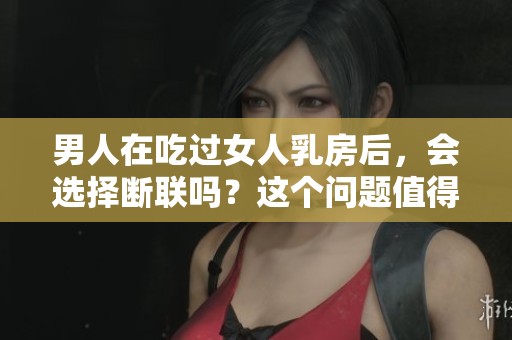 男人在吃过女人乳房后，会选择断联吗？这个问题值得深入讨论。