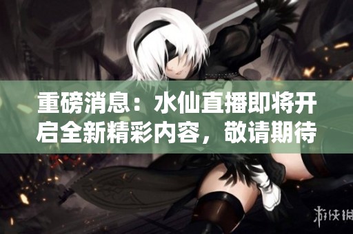 重磅消息：水仙直播即将开启全新精彩内容，敬请期待我们带来的震撼体验！