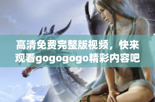 高清免费完整版视频，快来观看gogogogo精彩内容吧！