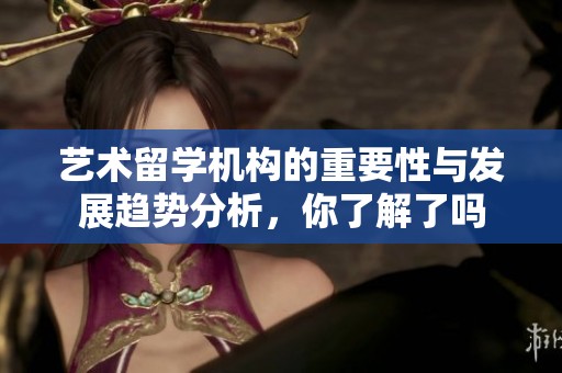 艺术留学机构的重要性与发展趋势分析，你了解了吗