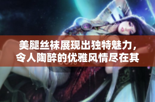 美腿丝袜展现出独特魅力，令人陶醉的优雅风情尽在其中