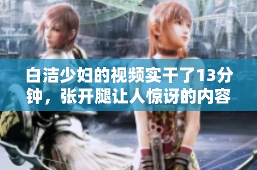 白洁少妇的视频实干了13分钟，张开腿让人惊讶的内容引人关注