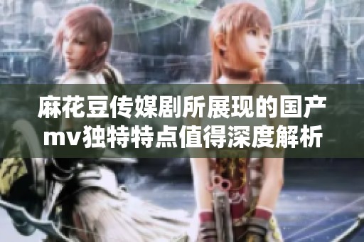 麻花豆传媒剧所展现的国产mv独特特点值得深度解析与探讨