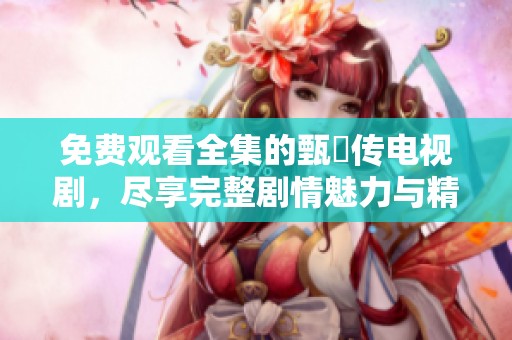 免费观看全集的甄嬛传电视剧，尽享完整剧情魅力与精彩瞬间