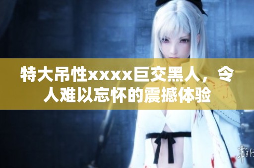 特大吊性xxxx巨交黑人，令人难以忘怀的震撼体验