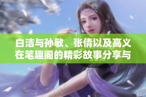 白洁与孙敏、张倩以及高义在笔趣阁的精彩故事分享与探讨