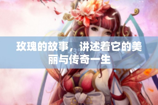 玫瑰的故事，讲述着它的美丽与传奇一生