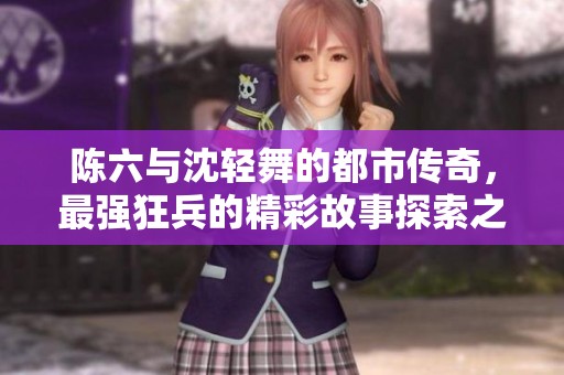 陈六与沈轻舞的都市传奇，最强狂兵的精彩故事探索之旅