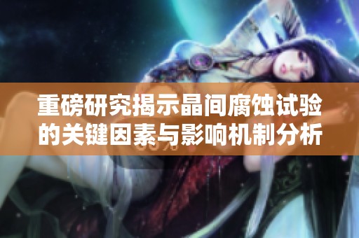 重磅研究揭示晶间腐蚀试验的关键因素与影响机制分析