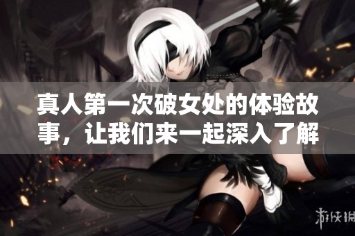 真人第一次破女处的体验故事，让我们来一起深入了解这个过程吧