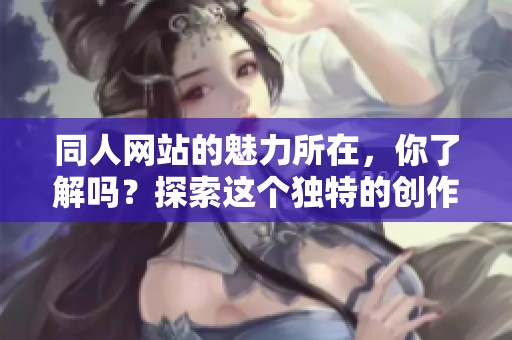 同人网站的魅力所在，你了解吗？探索这个独特的创作社区吧！