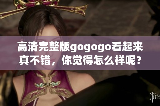 高清完整版gogogo看起来真不错，你觉得怎么样呢？