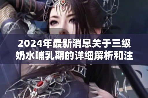 2024年最新消息关于三级奶水哺乳期的详细解析和注意事项