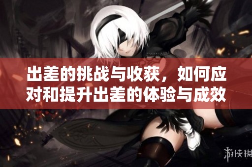 出差的挑战与收获，如何应对和提升出差的体验与成效