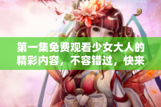 第一集免费观看少女大人的精彩内容，不容错过，快来一起观看吧