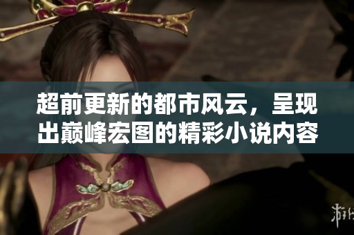 超前更新的都市风云，呈现出巅峰宏图的精彩小说内容