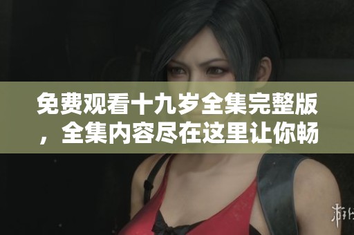 免费观看十九岁全集完整版，全集内容尽在这里让你畅享。