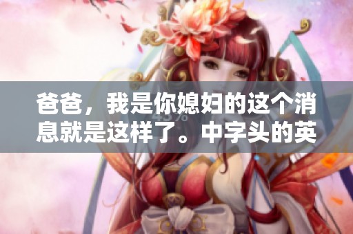 爸爸，我是你媳妇的这个消息就是这样了。中字头的英文，你准备好了吗？