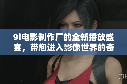 9i电影制作厂的全新播放盛宴，带您进入影像世界的奇妙探险！