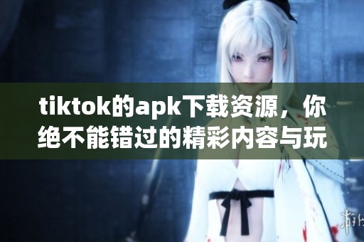 tiktok的apk下载资源，你绝不能错过的精彩内容与玩法介绍