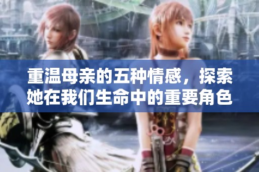 重温母亲的五种情感，探索她在我们生命中的重要角色与意义
