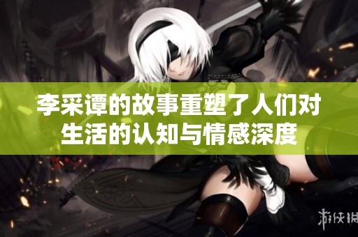 李采谭的故事重塑了人们对生活的认知与情感深度