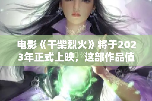 电影《干柴烈火》将于2023年正式上映，这部作品值得期待！
