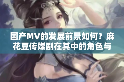 国产MV的发展前景如何？麻花豆传媒剧在其中的角色与影响分析