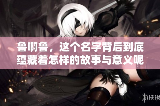 鲁啊鲁，这个名字背后到底蕴藏着怎样的故事与意义呢