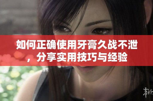 如何正确使用牙膏久战不泄，分享实用技巧与经验