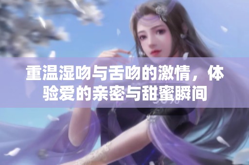重温湿吻与舌吻的激情，体验爱的亲密与甜蜜瞬间