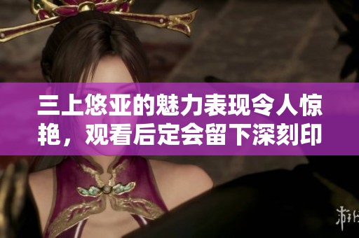 三上悠亚的魅力表现令人惊艳，观看后定会留下深刻印象