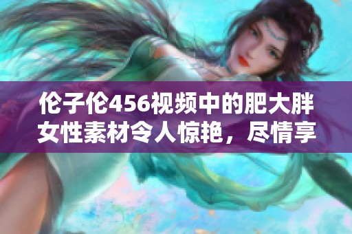 伦子伦456视频中的肥大胖女性素材令人惊艳，尽情享受精彩内容吧！