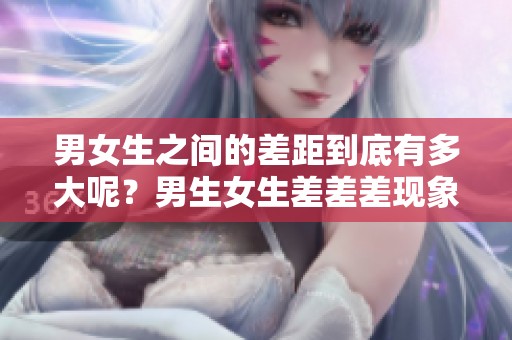 男女生之间的差距到底有多大呢？男生女生差差差现象值得关注！