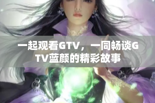 一起观看GTV，一同畅谈GTV蓝颜的精彩故事
