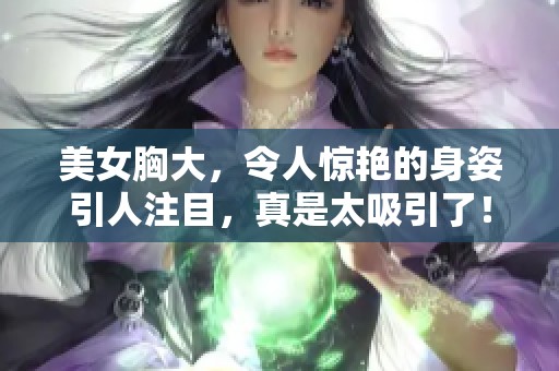 美女胸大，令人惊艳的身姿引人注目，真是太吸引了！