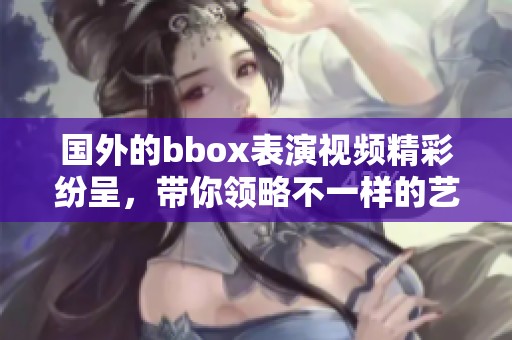 国外的bbox表演视频精彩纷呈，带你领略不一样的艺术魅力！