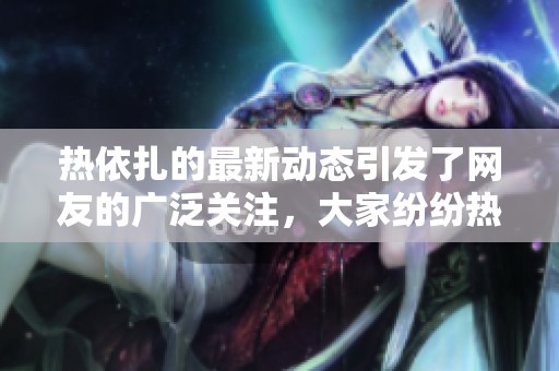 热依扎的最新动态引发了网友的广泛关注，大家纷纷热议她的表现