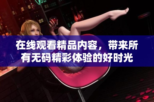 在线观看精品内容，带来所有**精彩体验的好时光
