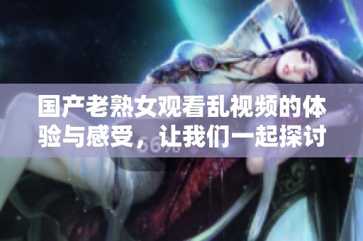 国产老熟女观看乱视频的体验与感受，让我们一起探讨一下相关话题