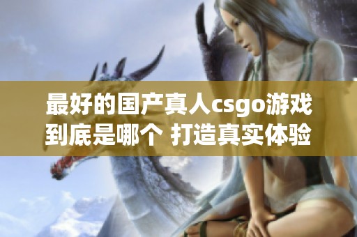 最好的国产真人csgo游戏到底是哪个 打造真实体验的精彩对决