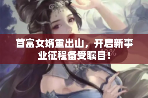 首富女婿重出山，开启新事业征程备受瞩目！
