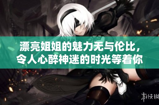 漂亮姐姐的魅力无与伦比，令人心醉神迷的时光等着你去发现