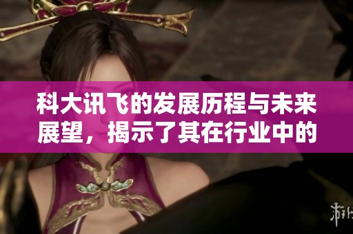 科大讯飞的发展历程与未来展望，揭示了其在行业中的重要地位与创新能力