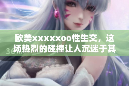 欧美xxxxxoo性生交，这场热烈的碰撞让人沉迷于其中